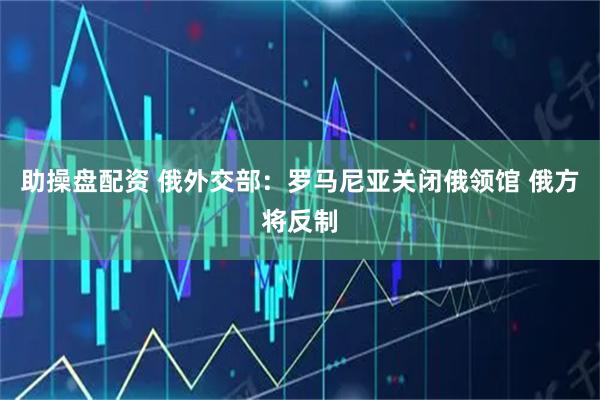 助操盘配资 俄外交部：罗马尼亚关闭俄领馆 俄方将反制