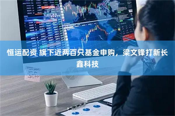 恒运配资 旗下近两百只基金申购，梁文锋打新长鑫科技