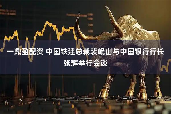 一鼎盈配资 中国铁建总裁裴岷山与中国银行行长张辉举行会谈